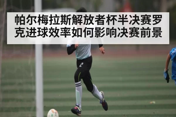 帕尔梅拉斯解放者杯半决赛罗克进球效率如何影响决赛前景