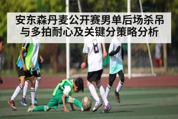安东森丹麦公开赛男单后场杀吊与多拍耐心及关键分策略分析